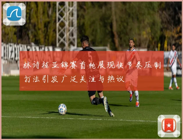 林诗栋亚锦赛首轮展现快节奏压制打法引发广泛关注与热议