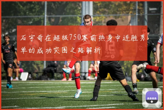 石宇奇在超级750赛前热身中连胜男单的成功突围之路解析